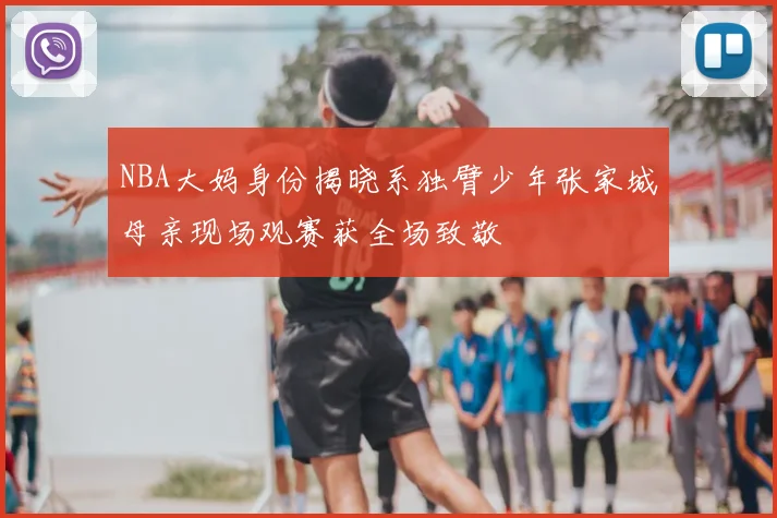 NBA大妈身份揭晓系独臂少年张家城母亲现场观赛获全场致敬