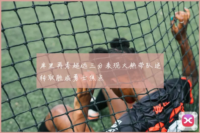 库里再秀超远三分表现火热带队逆转取胜成勇士焦点