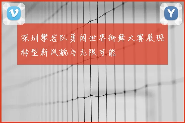 深圳攀岩队勇闯世界街舞大赛展现转型新风貌与无限可能