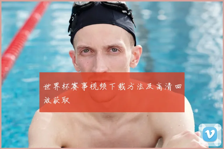 世界杯赛事视频下载方法及高清回放获取