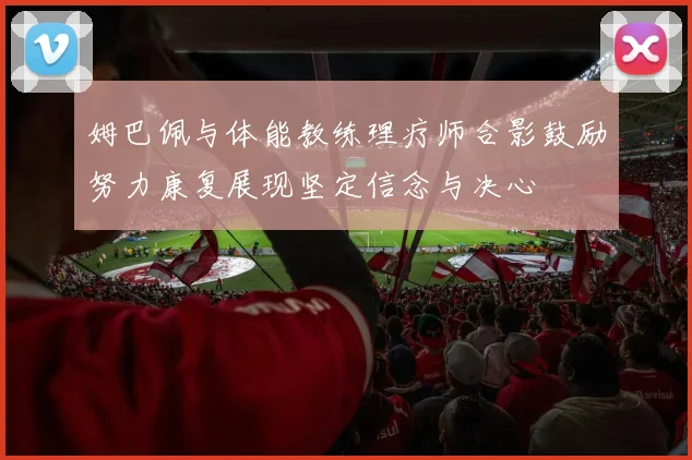 姆巴佩与体能教练理疗师合影鼓励努力康复展现坚定信念与决心