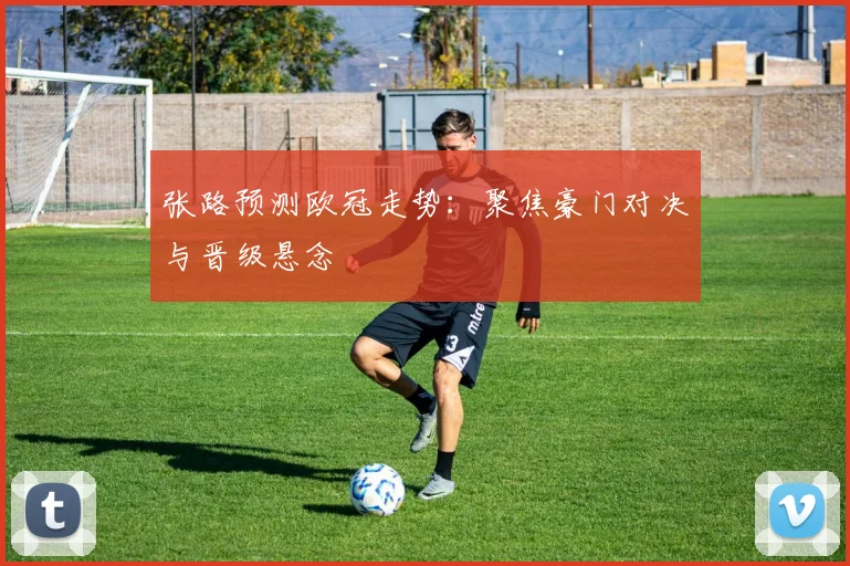 张路预测欧冠走势:聚焦豪门对决与晋级悬念