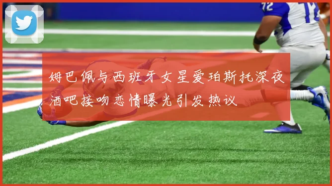 姆巴佩与西班牙女星爱珀斯托深夜酒吧接吻恋情曝光引发热议