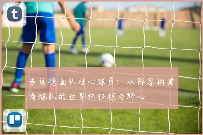 专访德国队核心球员:从阵容构建看球队的世界杯征程与野心