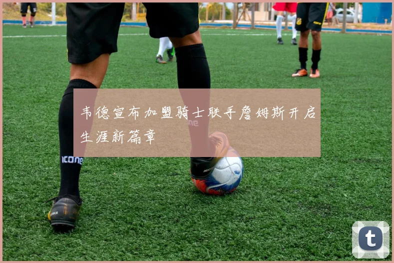 韦德宣布加盟骑士联手詹姆斯开启生涯新篇章