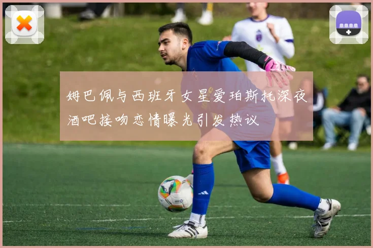 姆巴佩与西班牙女星爱珀斯托深夜酒吧接吻恋情曝光引发热议