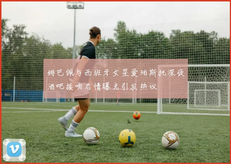 姆巴佩与西班牙女星爱珀斯托深夜酒吧接吻恋情曝光引发热议