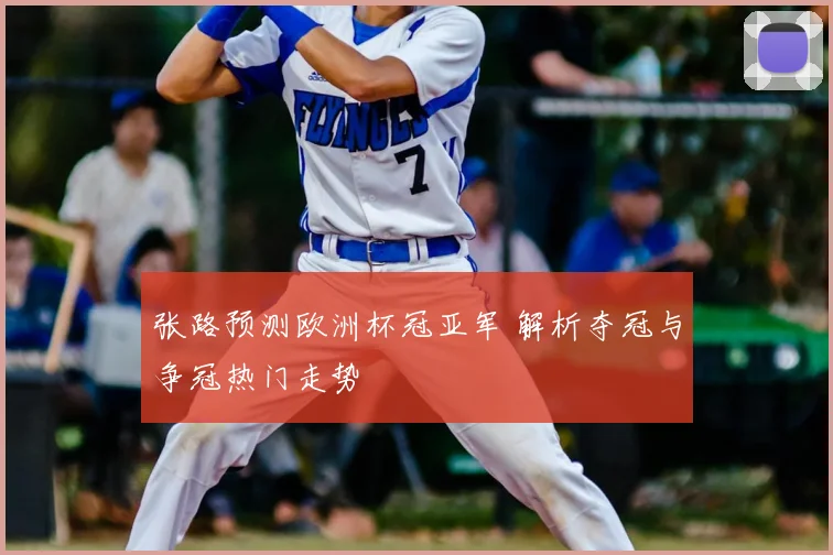 张路预测欧洲杯冠亚军 解析夺冠与争冠热门走势