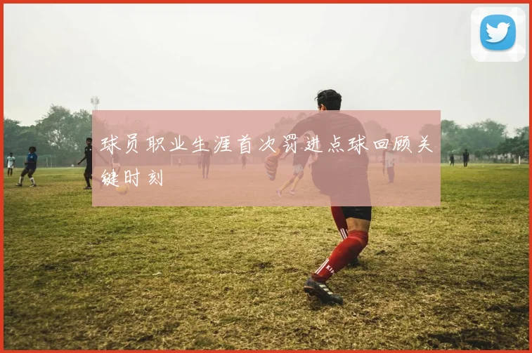 球员职业生涯首次罚进点球回顾关键时刻