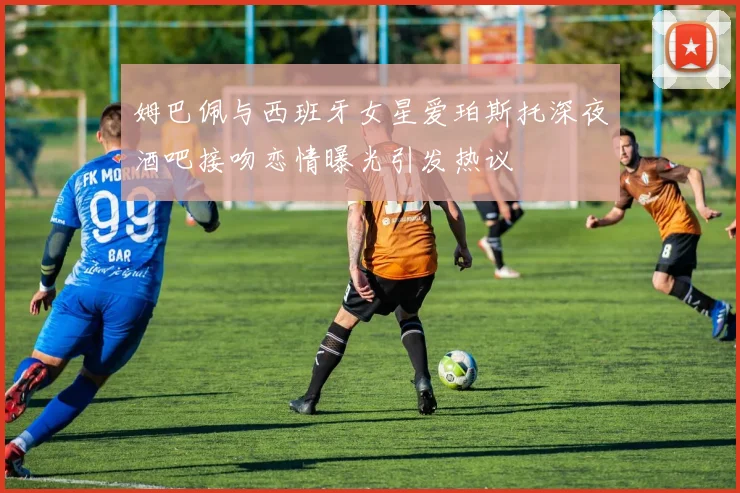 姆巴佩与西班牙女星爱珀斯托深夜酒吧接吻恋情曝光引发热议