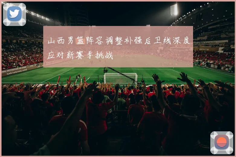 山西男篮阵容调整补强后卫线深度应对新赛季挑战
