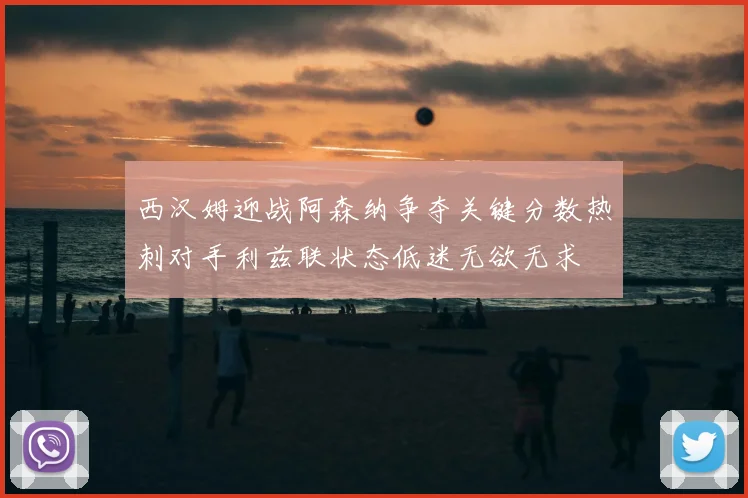 西汉姆迎战阿森纳争夺关键分数热刺对手利兹联状态低迷无欲无求