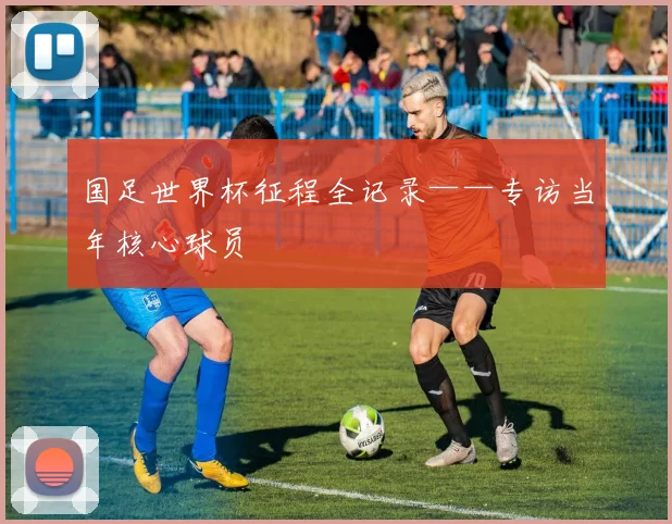 国足世界杯征程全记录——专访当年核心球员