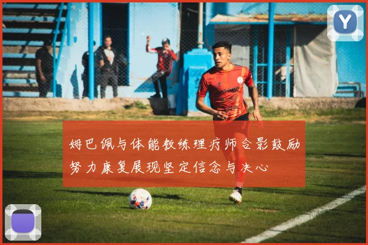 姆巴佩与体能教练理疗师合影鼓励努力康复展现坚定信念与决心