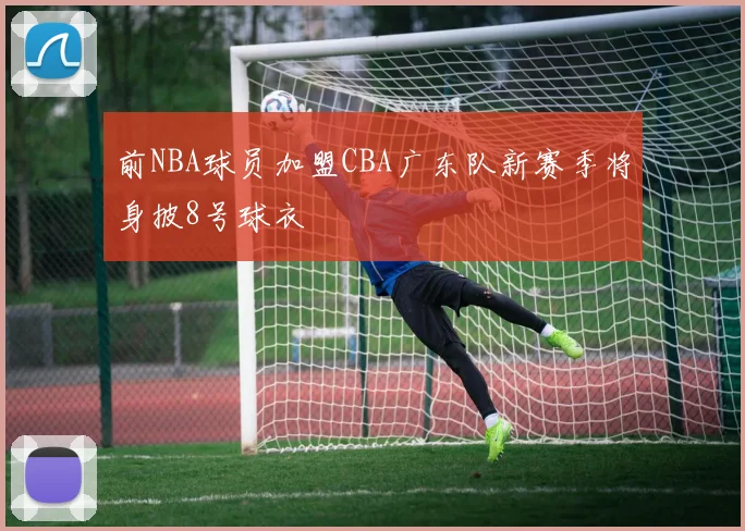 前NBA球员加盟CBA广东队新赛季将身披8号球衣