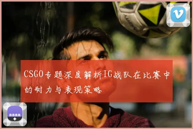 CSGO专题深度解析IG战队在比赛中的耐力与表现策略