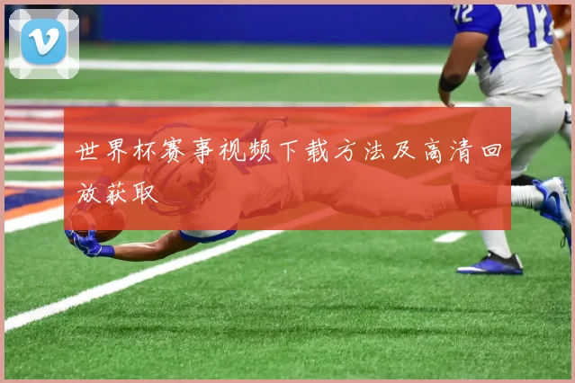 世界杯赛事视频下载方法及高清回放获取