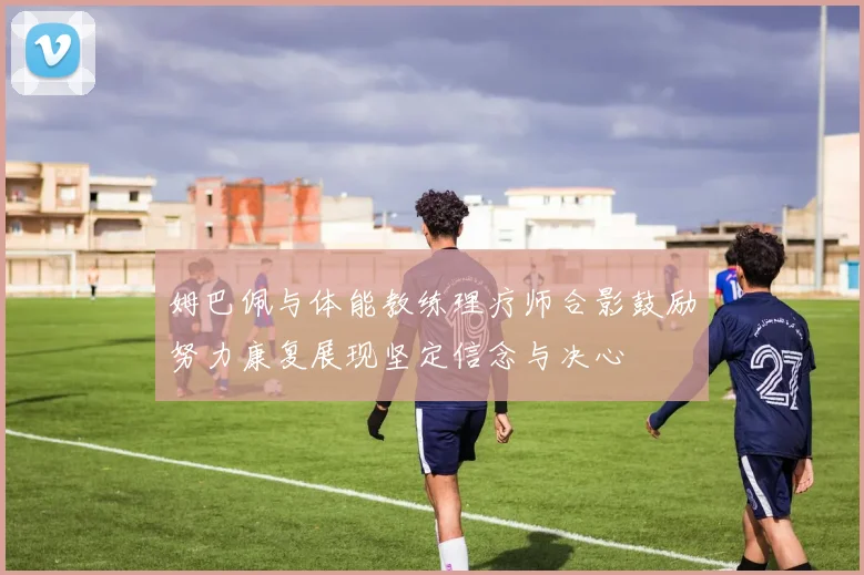 姆巴佩与体能教练理疗师合影鼓励努力康复展现坚定信念与决心