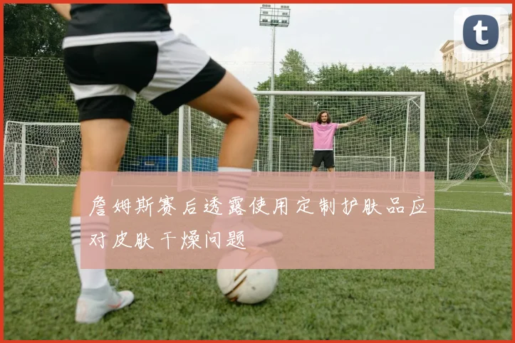 詹姆斯赛后透露使用定制护肤品应对皮肤干燥问题