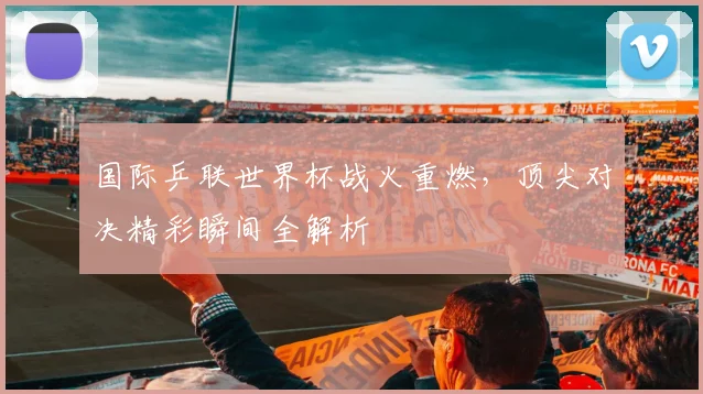 国际乒联世界杯战火重燃，顶尖对决精彩瞬间全解析