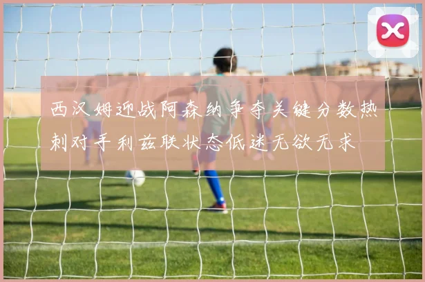 西汉姆迎战阿森纳争夺关键分数热刺对手利兹联状态低迷无欲无求