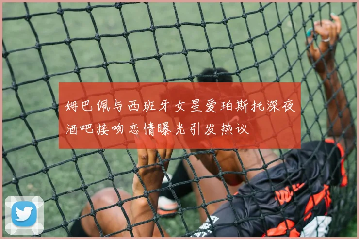 姆巴佩与西班牙女星爱珀斯托深夜酒吧接吻恋情曝光引发热议