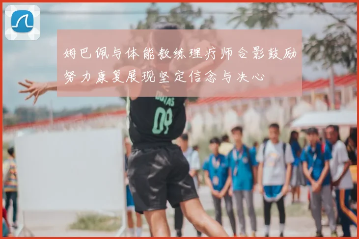 姆巴佩与体能教练理疗师合影鼓励努力康复展现坚定信念与决心