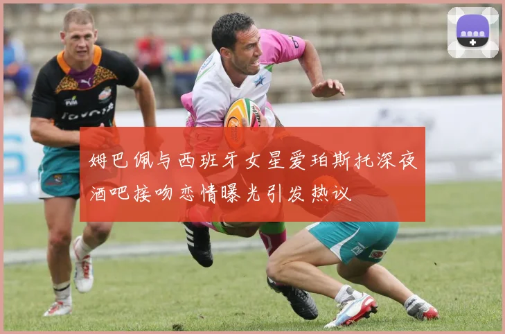姆巴佩与西班牙女星爱珀斯托深夜酒吧接吻恋情曝光引发热议