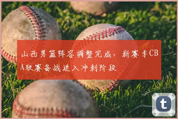 山西男篮阵容调整完成,新赛季CBA联赛备战进入冲刺阶段