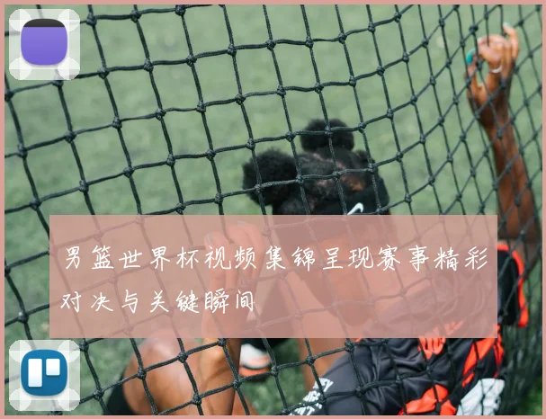 男篮世界杯视频集锦呈现赛事精彩对决与关键瞬间