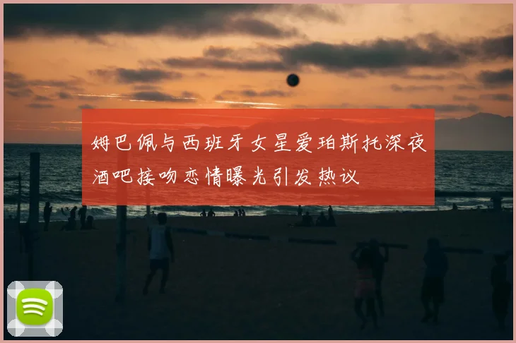 姆巴佩与西班牙女星爱珀斯托深夜酒吧接吻恋情曝光引发热议