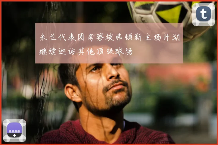 米兰代表团考察埃弗顿新主场计划继续巡访其他顶级球场