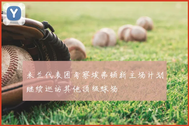 米兰代表团考察埃弗顿新主场计划继续巡访其他顶级球场