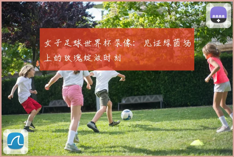 女子足球世界杯录像:见证绿茵场上的玫瑰绽放时刻