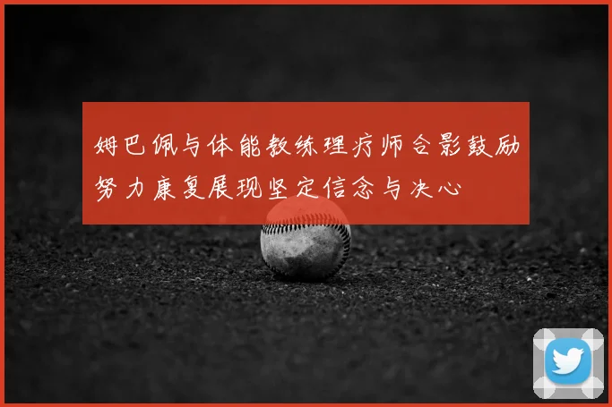 姆巴佩与体能教练理疗师合影鼓励努力康复展现坚定信念与决心