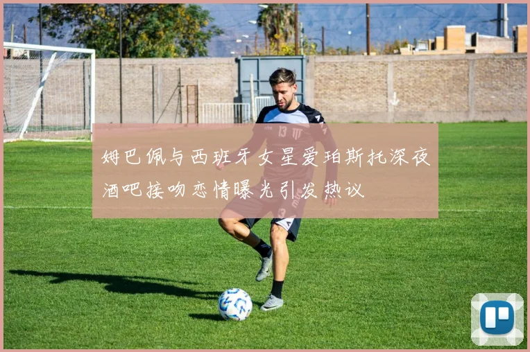 姆巴佩与西班牙女星爱珀斯托深夜酒吧接吻恋情曝光引发热议