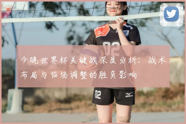今晚世界杯关键战深度分析:战术布局与临场调整的胜负影响