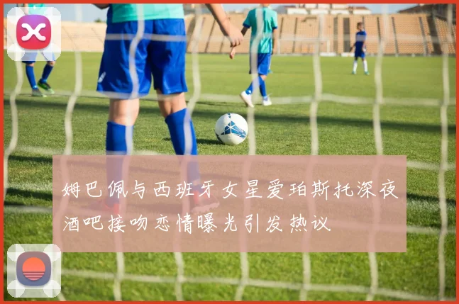 姆巴佩与西班牙女星爱珀斯托深夜酒吧接吻恋情曝光引发热议