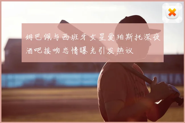 姆巴佩与西班牙女星爱珀斯托深夜酒吧接吻恋情曝光引发热议