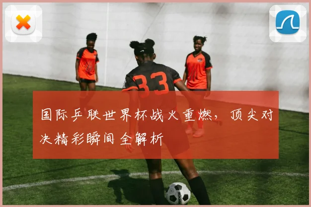国际乒联世界杯战火重燃，顶尖对决精彩瞬间全解析