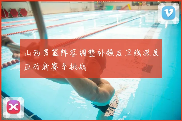 山西男篮阵容调整补强后卫线深度应对新赛季挑战