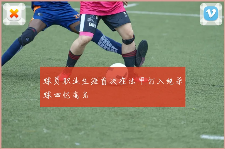 球员职业生涯首次在法甲打入绝杀球回忆高光