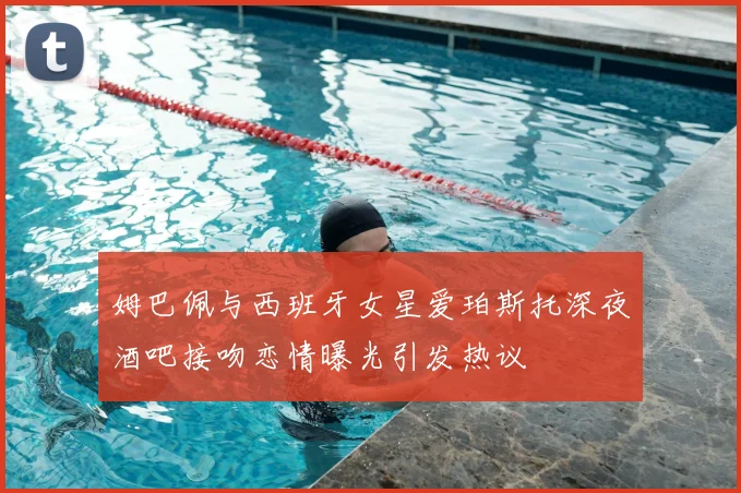 姆巴佩与西班牙女星爱珀斯托深夜酒吧接吻恋情曝光引发热议