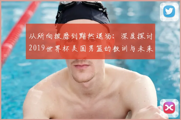 从所向披靡到黯然退场:深度探讨2019世界杯美国男篮的教训与未来影响