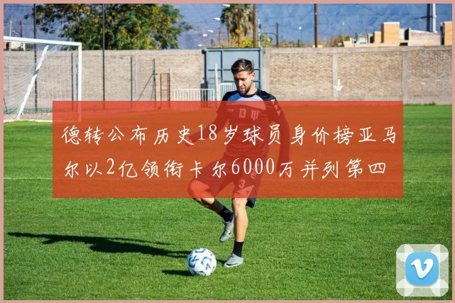 德转公布历史18岁球员身价榜亚马尔以2亿领衔卡尔6000万并列第四