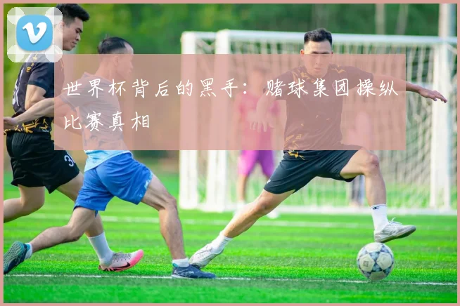 世界杯背后的黑手:赌球集团操纵比赛真相