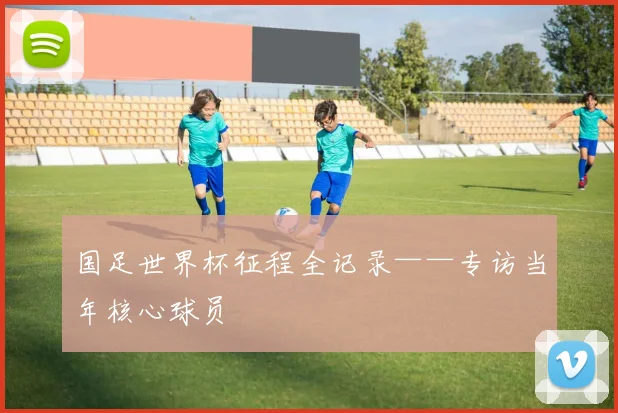 国足世界杯征程全记录——专访当年核心球员