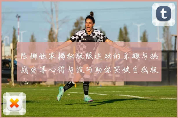 陈娜独家揭秘极限运动的乐趣与挑战分享心得与技巧助你突破自我极限