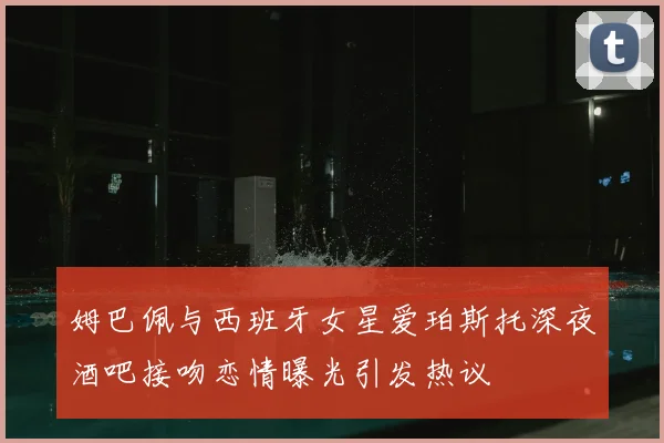 姆巴佩与西班牙女星爱珀斯托深夜酒吧接吻恋情曝光引发热议